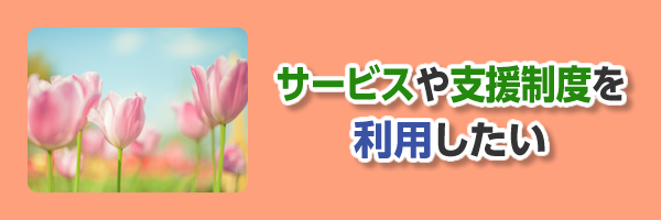 サービスや支援制度を利用したい